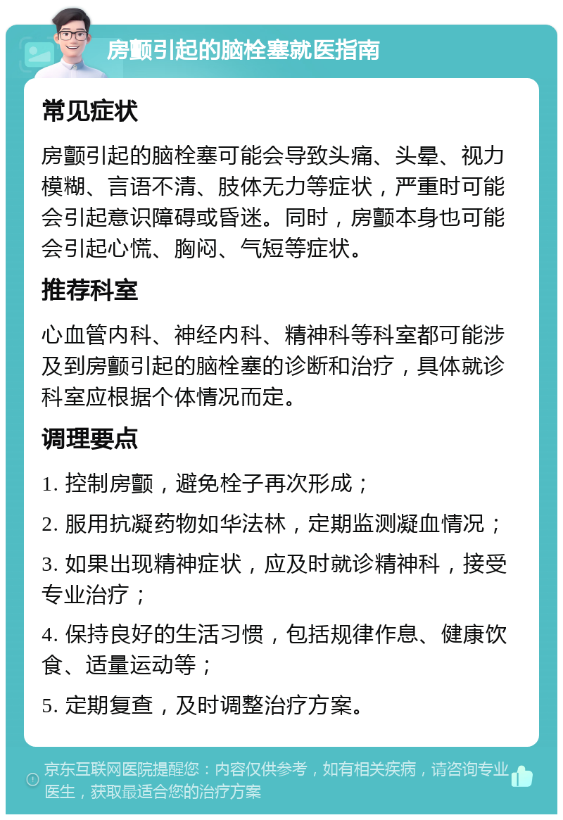 房颤引起的脑栓塞就医指南 常见症状 房颤引起的脑栓塞可能会导致头痛、头晕、视力模糊、言语不清、肢体无力等症状，严重时可能会引起意识障碍或昏迷。同时，房颤本身也可能会引起心慌、胸闷、气短等症状。 推荐科室 心血管内科、神经内科、精神科等科室都可能涉及到房颤引起的脑栓塞的诊断和治疗，具体就诊科室应根据个体情况而定。 调理要点 1. 控制房颤，避免栓子再次形成； 2. 服用抗凝药物如华法林，定期监测凝血情况； 3. 如果出现精神症状，应及时就诊精神科，接受专业治疗； 4. 保持良好的生活习惯，包括规律作息、健康饮食、适量运动等； 5. 定期复查，及时调整治疗方案。