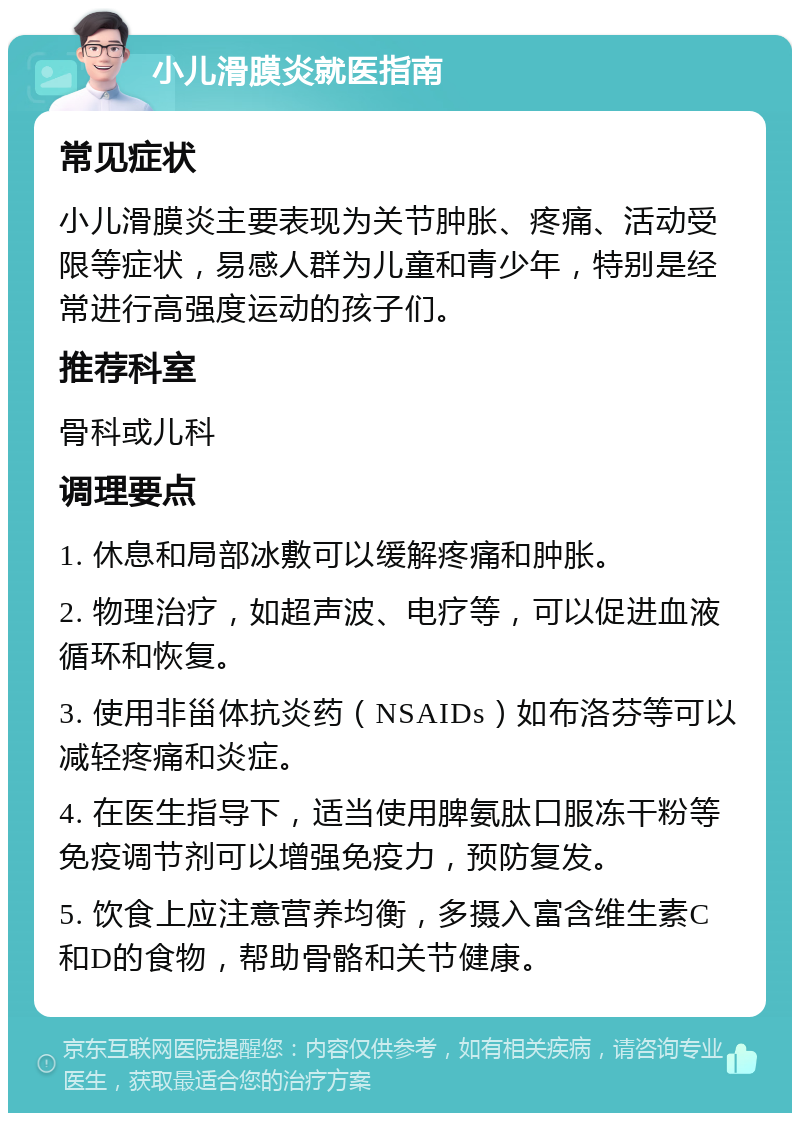 小儿滑膜炎就医指南 常见症状 小儿滑膜炎主要表现为关节肿胀、疼痛、活动受限等症状，易感人群为儿童和青少年，特别是经常进行高强度运动的孩子们。 推荐科室 骨科或儿科 调理要点 1. 休息和局部冰敷可以缓解疼痛和肿胀。 2. 物理治疗，如超声波、电疗等，可以促进血液循环和恢复。 3. 使用非甾体抗炎药（NSAIDs）如布洛芬等可以减轻疼痛和炎症。 4. 在医生指导下，适当使用脾氨肽口服冻干粉等免疫调节剂可以增强免疫力，预防复发。 5. 饮食上应注意营养均衡，多摄入富含维生素C和D的食物，帮助骨骼和关节健康。