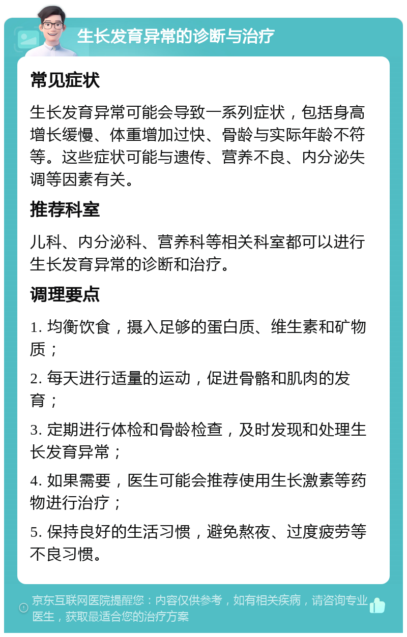 生长发育异常的诊断与治疗 常见症状 生长发育异常可能会导致一系列症状，包括身高增长缓慢、体重增加过快、骨龄与实际年龄不符等。这些症状可能与遗传、营养不良、内分泌失调等因素有关。 推荐科室 儿科、内分泌科、营养科等相关科室都可以进行生长发育异常的诊断和治疗。 调理要点 1. 均衡饮食，摄入足够的蛋白质、维生素和矿物质； 2. 每天进行适量的运动，促进骨骼和肌肉的发育； 3. 定期进行体检和骨龄检查，及时发现和处理生长发育异常； 4. 如果需要，医生可能会推荐使用生长激素等药物进行治疗； 5. 保持良好的生活习惯，避免熬夜、过度疲劳等不良习惯。