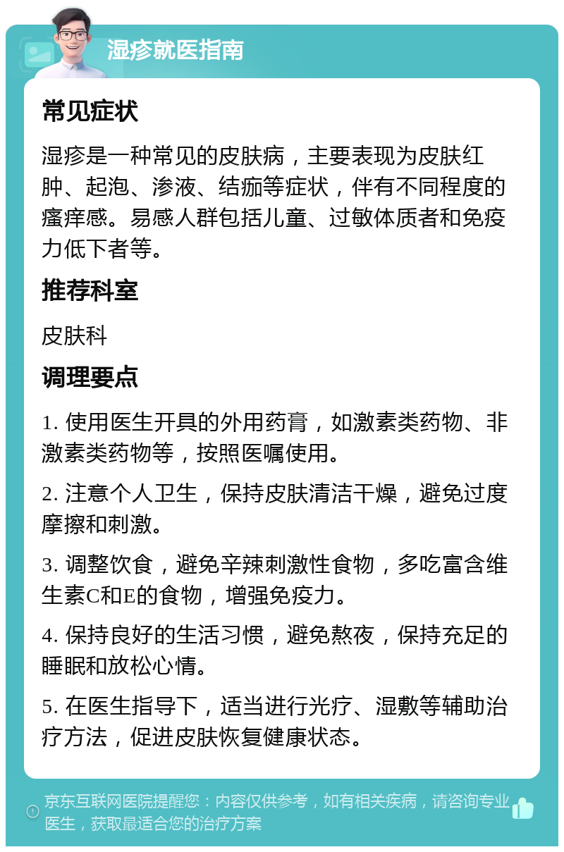 湿疹就医指南 常见症状 湿疹是一种常见的皮肤病，主要表现为皮肤红肿、起泡、渗液、结痂等症状，伴有不同程度的瘙痒感。易感人群包括儿童、过敏体质者和免疫力低下者等。 推荐科室 皮肤科 调理要点 1. 使用医生开具的外用药膏，如激素类药物、非激素类药物等，按照医嘱使用。 2. 注意个人卫生，保持皮肤清洁干燥，避免过度摩擦和刺激。 3. 调整饮食，避免辛辣刺激性食物，多吃富含维生素C和E的食物，增强免疫力。 4. 保持良好的生活习惯，避免熬夜，保持充足的睡眠和放松心情。 5. 在医生指导下，适当进行光疗、湿敷等辅助治疗方法，促进皮肤恢复健康状态。