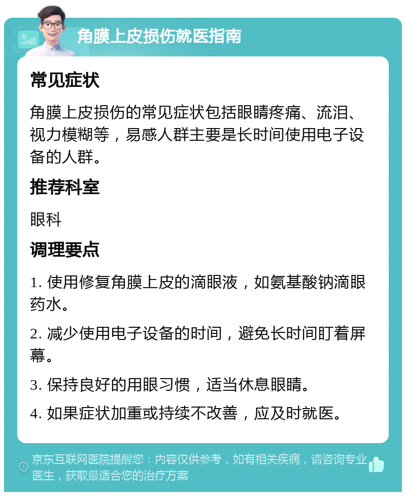 角膜上皮损伤就医指南 常见症状 角膜上皮损伤的常见症状包括眼睛疼痛、流泪、视力模糊等，易感人群主要是长时间使用电子设备的人群。 推荐科室 眼科 调理要点 1. 使用修复角膜上皮的滴眼液，如氨基酸钠滴眼药水。 2. 减少使用电子设备的时间，避免长时间盯着屏幕。 3. 保持良好的用眼习惯，适当休息眼睛。 4. 如果症状加重或持续不改善，应及时就医。