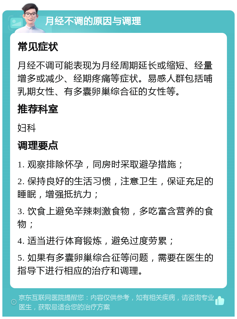 月经不调的原因与调理 常见症状 月经不调可能表现为月经周期延长或缩短、经量增多或减少、经期疼痛等症状。易感人群包括哺乳期女性、有多囊卵巢综合征的女性等。 推荐科室 妇科 调理要点 1. 观察排除怀孕，同房时采取避孕措施； 2. 保持良好的生活习惯，注意卫生，保证充足的睡眠，增强抵抗力； 3. 饮食上避免辛辣刺激食物，多吃富含营养的食物； 4. 适当进行体育锻炼，避免过度劳累； 5. 如果有多囊卵巢综合征等问题，需要在医生的指导下进行相应的治疗和调理。