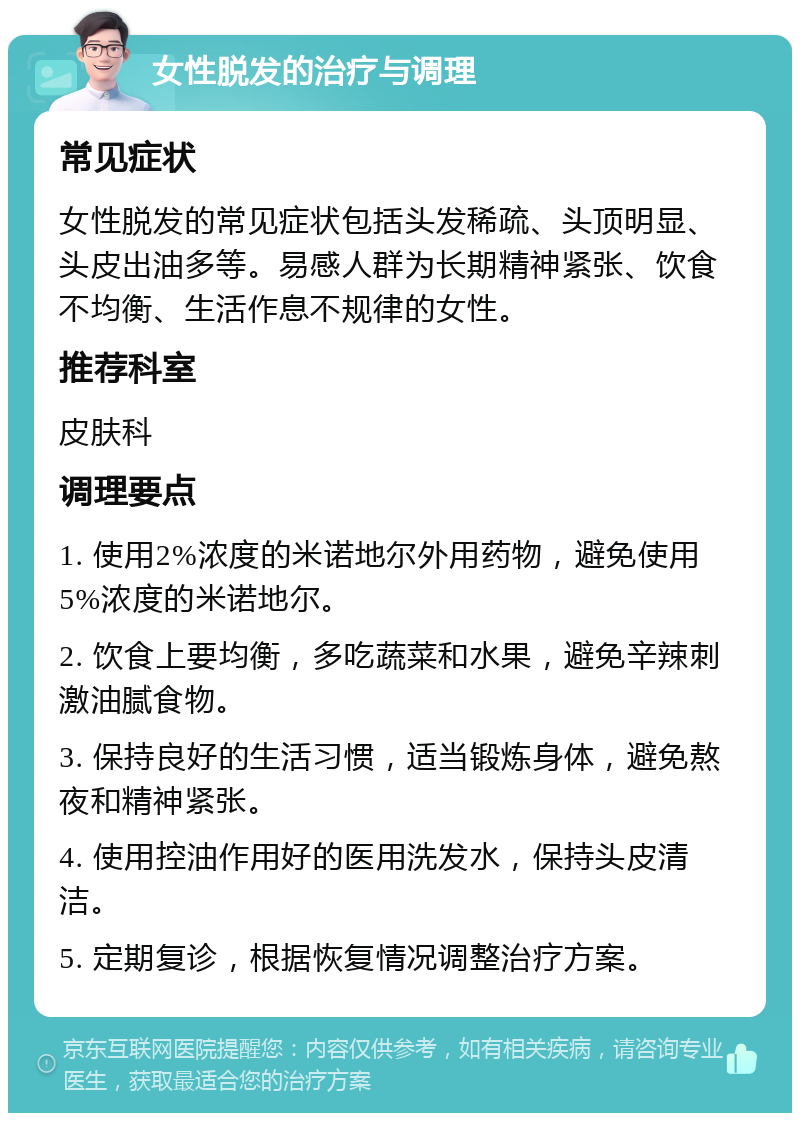 女性脱发的治疗与调理 常见症状 女性脱发的常见症状包括头发稀疏、头顶明显、头皮出油多等。易感人群为长期精神紧张、饮食不均衡、生活作息不规律的女性。 推荐科室 皮肤科 调理要点 1. 使用2%浓度的米诺地尔外用药物，避免使用5%浓度的米诺地尔。 2. 饮食上要均衡，多吃蔬菜和水果，避免辛辣刺激油腻食物。 3. 保持良好的生活习惯，适当锻炼身体，避免熬夜和精神紧张。 4. 使用控油作用好的医用洗发水，保持头皮清洁。 5. 定期复诊，根据恢复情况调整治疗方案。