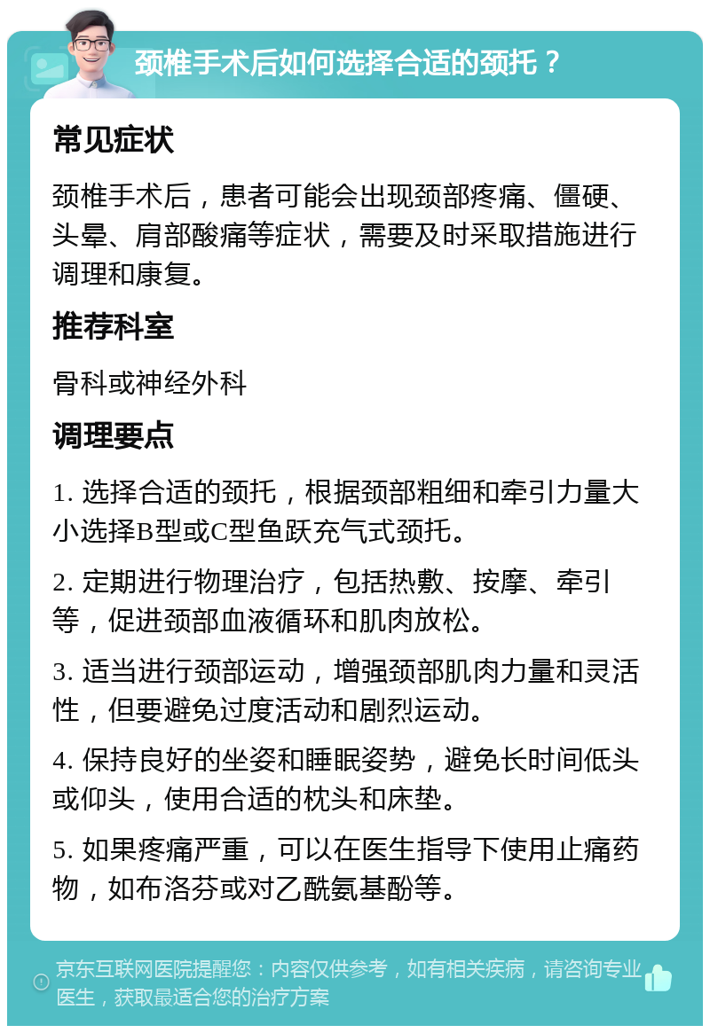 颈椎手术后如何选择合适的颈托？ 常见症状 颈椎手术后，患者可能会出现颈部疼痛、僵硬、头晕、肩部酸痛等症状，需要及时采取措施进行调理和康复。 推荐科室 骨科或神经外科 调理要点 1. 选择合适的颈托，根据颈部粗细和牵引力量大小选择B型或C型鱼跃充气式颈托。 2. 定期进行物理治疗，包括热敷、按摩、牵引等，促进颈部血液循环和肌肉放松。 3. 适当进行颈部运动，增强颈部肌肉力量和灵活性，但要避免过度活动和剧烈运动。 4. 保持良好的坐姿和睡眠姿势，避免长时间低头或仰头，使用合适的枕头和床垫。 5. 如果疼痛严重，可以在医生指导下使用止痛药物，如布洛芬或对乙酰氨基酚等。