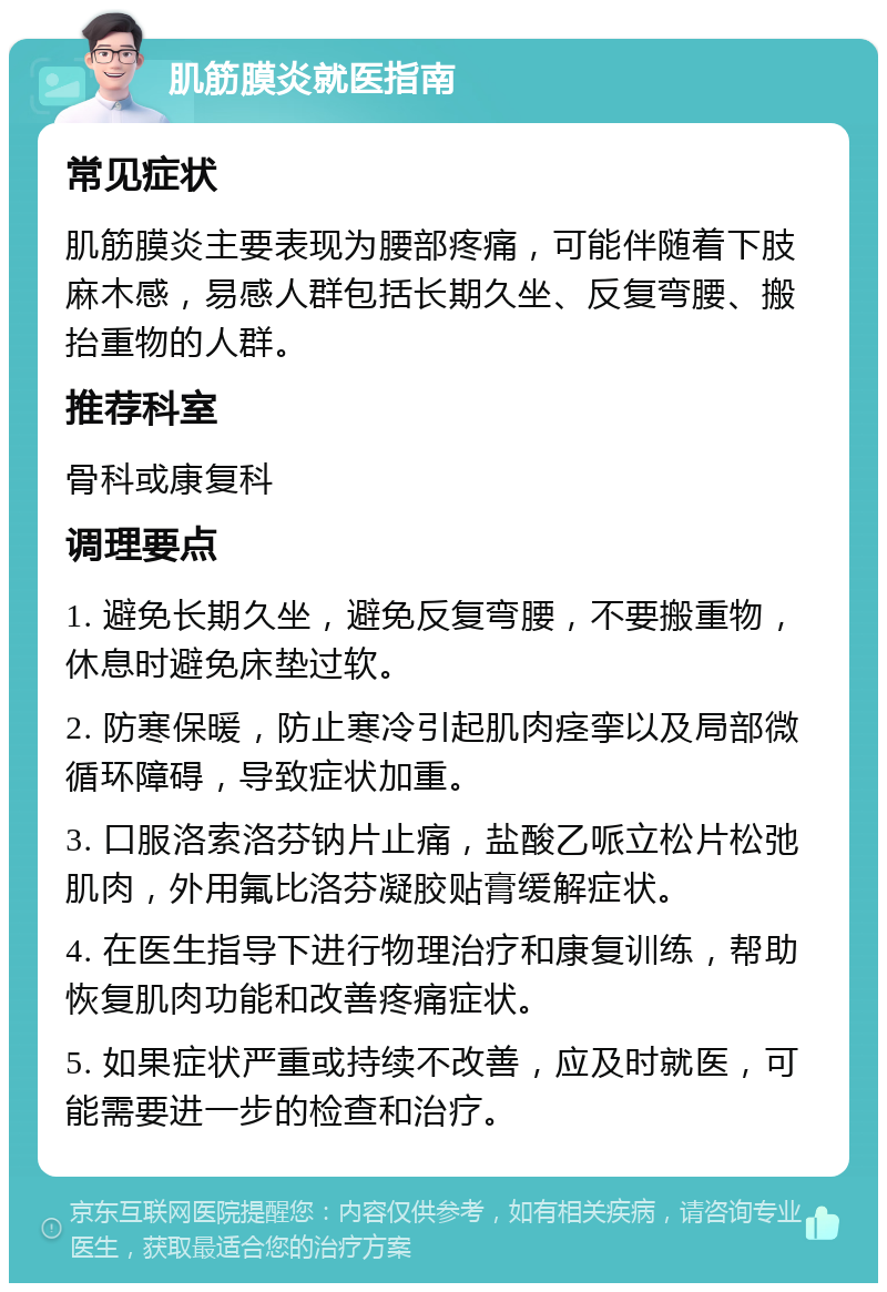 肌筋膜炎就医指南 常见症状 肌筋膜炎主要表现为腰部疼痛，可能伴随着下肢麻木感，易感人群包括长期久坐、反复弯腰、搬抬重物的人群。 推荐科室 骨科或康复科 调理要点 1. 避免长期久坐，避免反复弯腰，不要搬重物，休息时避免床垫过软。 2. 防寒保暖，防止寒冷引起肌肉痉挛以及局部微循环障碍，导致症状加重。 3. 口服洛索洛芬钠片止痛，盐酸乙哌立松片松弛肌肉，外用氟比洛芬凝胶贴膏缓解症状。 4. 在医生指导下进行物理治疗和康复训练，帮助恢复肌肉功能和改善疼痛症状。 5. 如果症状严重或持续不改善，应及时就医，可能需要进一步的检查和治疗。