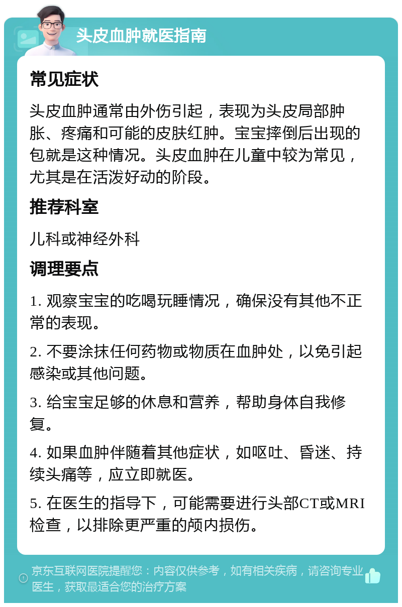 头皮血肿就医指南 常见症状 头皮血肿通常由外伤引起，表现为头皮局部肿胀、疼痛和可能的皮肤红肿。宝宝摔倒后出现的包就是这种情况。头皮血肿在儿童中较为常见，尤其是在活泼好动的阶段。 推荐科室 儿科或神经外科 调理要点 1. 观察宝宝的吃喝玩睡情况，确保没有其他不正常的表现。 2. 不要涂抹任何药物或物质在血肿处，以免引起感染或其他问题。 3. 给宝宝足够的休息和营养，帮助身体自我修复。 4. 如果血肿伴随着其他症状，如呕吐、昏迷、持续头痛等，应立即就医。 5. 在医生的指导下，可能需要进行头部CT或MRI检查，以排除更严重的颅内损伤。