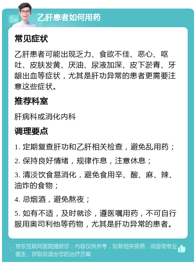 乙肝患者如何用药 常见症状 乙肝患者可能出现乏力、食欲不佳、恶心、呕吐、皮肤发黄、厌油、尿液加深、皮下淤青、牙龈出血等症状，尤其是肝功异常的患者更需要注意这些症状。 推荐科室 肝病科或消化内科 调理要点 1. 定期复查肝功和乙肝相关检查，避免乱用药； 2. 保持良好情绪，规律作息，注意休息； 3. 清淡饮食易消化，避免食用辛、酸、麻、辣、油炸的食物； 4. 忌烟酒，避免熬夜； 5. 如有不适，及时就诊，遵医嘱用药，不可自行服用奥司利他等药物，尤其是肝功异常的患者。