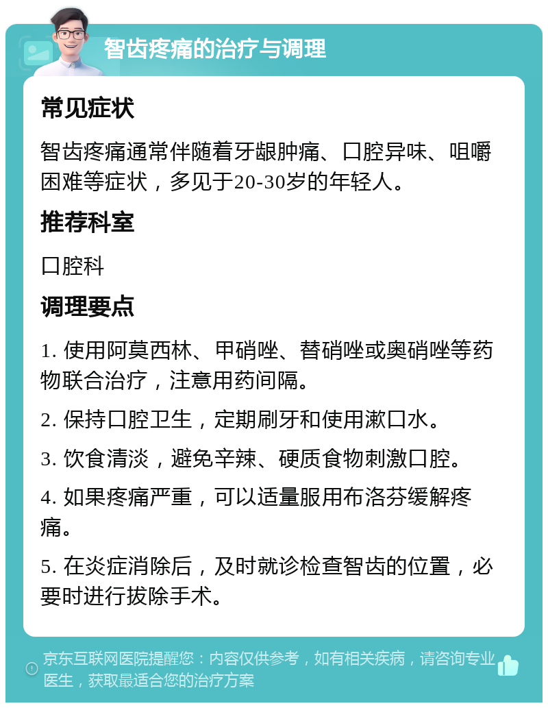 智齿疼痛的治疗与调理 常见症状 智齿疼痛通常伴随着牙龈肿痛、口腔异味、咀嚼困难等症状，多见于20-30岁的年轻人。 推荐科室 口腔科 调理要点 1. 使用阿莫西林、甲硝唑、替硝唑或奥硝唑等药物联合治疗，注意用药间隔。 2. 保持口腔卫生，定期刷牙和使用漱口水。 3. 饮食清淡，避免辛辣、硬质食物刺激口腔。 4. 如果疼痛严重，可以适量服用布洛芬缓解疼痛。 5. 在炎症消除后，及时就诊检查智齿的位置，必要时进行拔除手术。