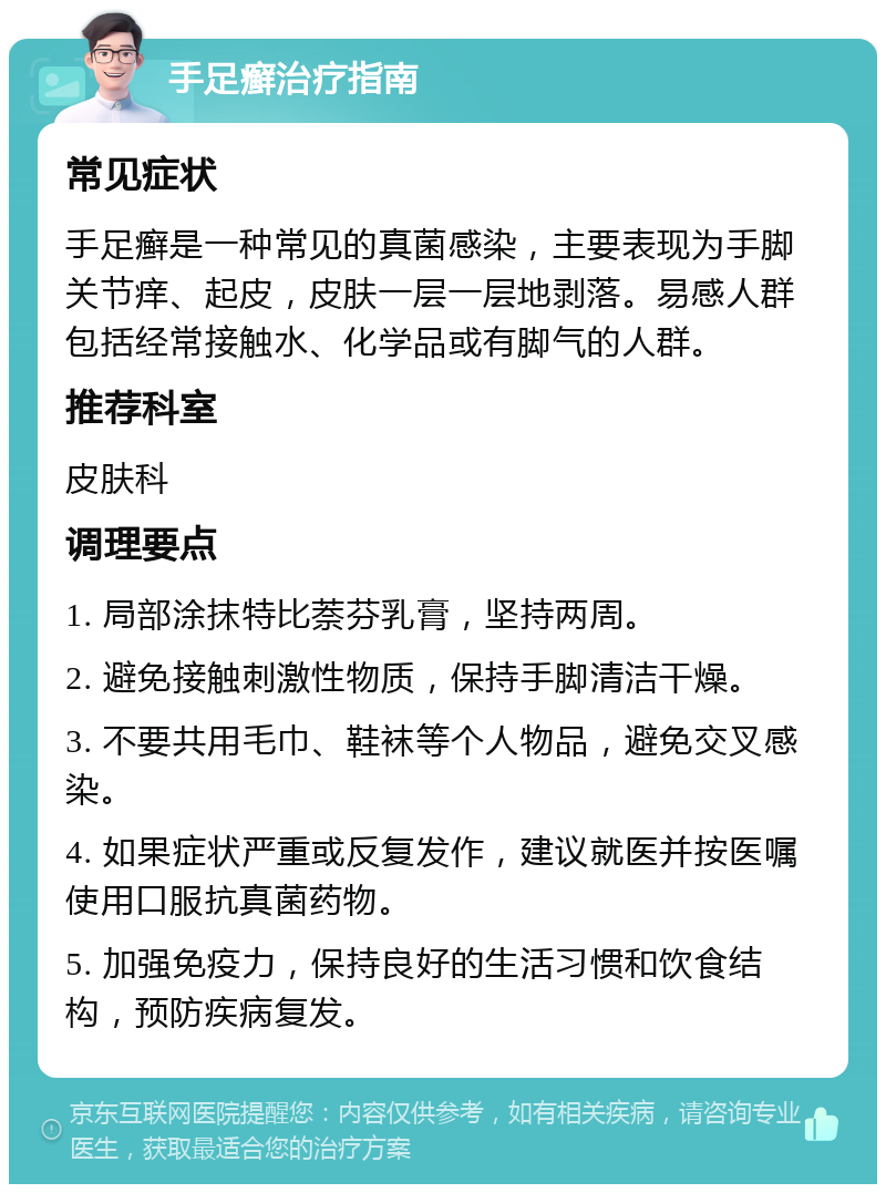 手足癣治疗指南 常见症状 手足癣是一种常见的真菌感染，主要表现为手脚关节痒、起皮，皮肤一层一层地剥落。易感人群包括经常接触水、化学品或有脚气的人群。 推荐科室 皮肤科 调理要点 1. 局部涂抹特比萘芬乳膏，坚持两周。 2. 避免接触刺激性物质，保持手脚清洁干燥。 3. 不要共用毛巾、鞋袜等个人物品，避免交叉感染。 4. 如果症状严重或反复发作，建议就医并按医嘱使用口服抗真菌药物。 5. 加强免疫力，保持良好的生活习惯和饮食结构，预防疾病复发。