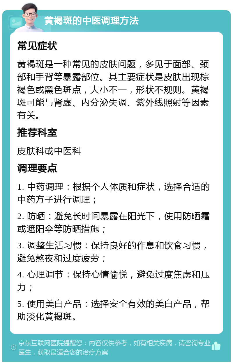 黄褐斑的中医调理方法 常见症状 黄褐斑是一种常见的皮肤问题，多见于面部、颈部和手背等暴露部位。其主要症状是皮肤出现棕褐色或黑色斑点，大小不一，形状不规则。黄褐斑可能与肾虚、内分泌失调、紫外线照射等因素有关。 推荐科室 皮肤科或中医科 调理要点 1. 中药调理：根据个人体质和症状，选择合适的中药方子进行调理； 2. 防晒：避免长时间暴露在阳光下，使用防晒霜或遮阳伞等防晒措施； 3. 调整生活习惯：保持良好的作息和饮食习惯，避免熬夜和过度疲劳； 4. 心理调节：保持心情愉悦，避免过度焦虑和压力； 5. 使用美白产品：选择安全有效的美白产品，帮助淡化黄褐斑。