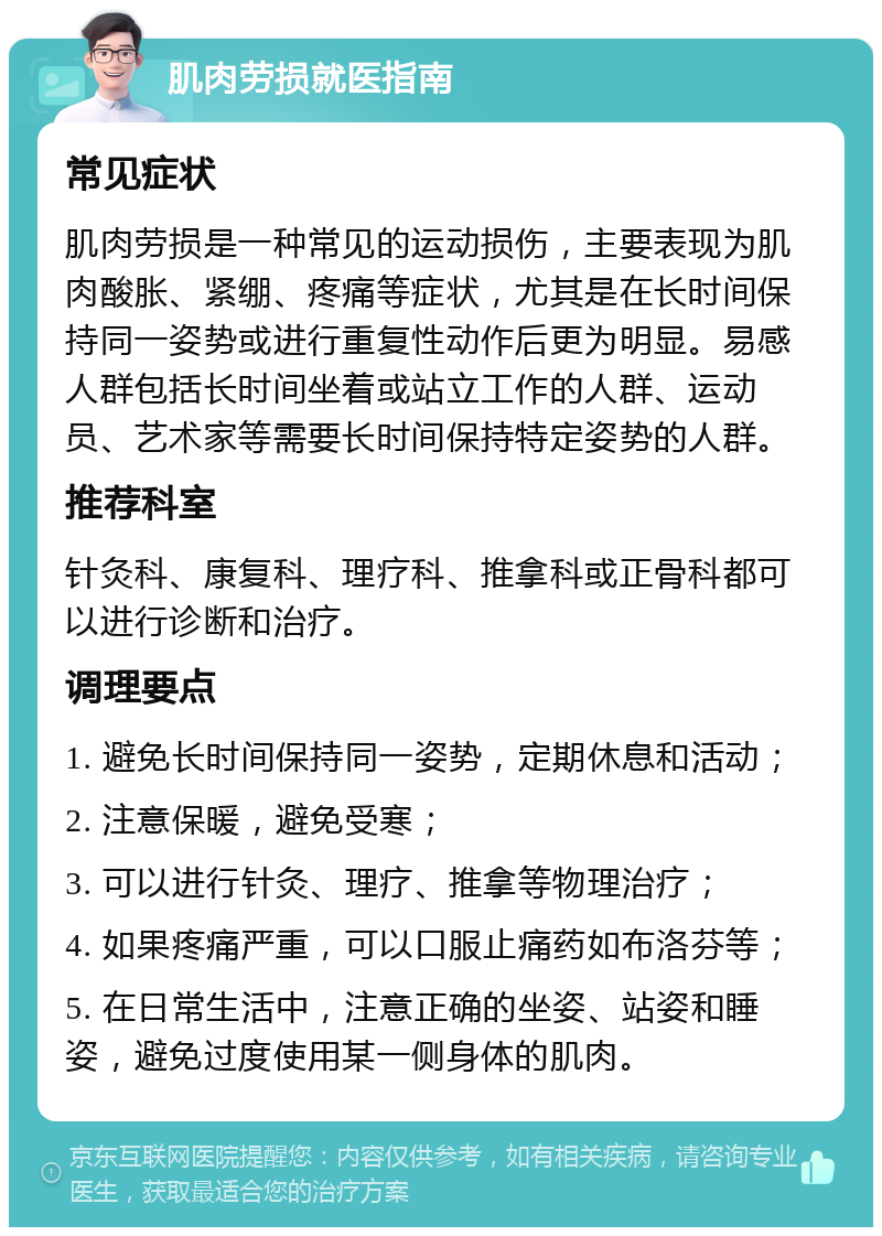 肌肉劳损就医指南 常见症状 肌肉劳损是一种常见的运动损伤，主要表现为肌肉酸胀、紧绷、疼痛等症状，尤其是在长时间保持同一姿势或进行重复性动作后更为明显。易感人群包括长时间坐着或站立工作的人群、运动员、艺术家等需要长时间保持特定姿势的人群。 推荐科室 针灸科、康复科、理疗科、推拿科或正骨科都可以进行诊断和治疗。 调理要点 1. 避免长时间保持同一姿势，定期休息和活动； 2. 注意保暖，避免受寒； 3. 可以进行针灸、理疗、推拿等物理治疗； 4. 如果疼痛严重，可以口服止痛药如布洛芬等； 5. 在日常生活中，注意正确的坐姿、站姿和睡姿，避免过度使用某一侧身体的肌肉。