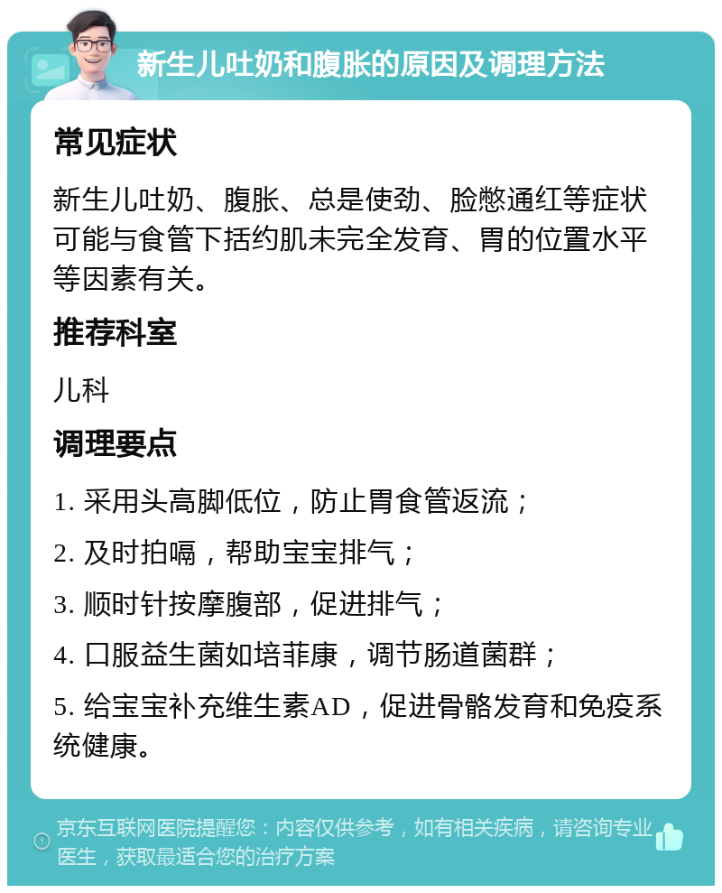 新生儿吐奶和腹胀的原因及调理方法 常见症状 新生儿吐奶、腹胀、总是使劲、脸憋通红等症状可能与食管下括约肌未完全发育、胃的位置水平等因素有关。 推荐科室 儿科 调理要点 1. 采用头高脚低位，防止胃食管返流； 2. 及时拍嗝，帮助宝宝排气； 3. 顺时针按摩腹部，促进排气； 4. 口服益生菌如培菲康，调节肠道菌群； 5. 给宝宝补充维生素AD，促进骨骼发育和免疫系统健康。