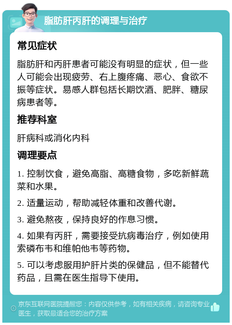 脂肪肝丙肝的调理与治疗 常见症状 脂肪肝和丙肝患者可能没有明显的症状，但一些人可能会出现疲劳、右上腹疼痛、恶心、食欲不振等症状。易感人群包括长期饮酒、肥胖、糖尿病患者等。 推荐科室 肝病科或消化内科 调理要点 1. 控制饮食，避免高脂、高糖食物，多吃新鲜蔬菜和水果。 2. 适量运动，帮助减轻体重和改善代谢。 3. 避免熬夜，保持良好的作息习惯。 4. 如果有丙肝，需要接受抗病毒治疗，例如使用索磷布韦和维帕他韦等药物。 5. 可以考虑服用护肝片类的保健品，但不能替代药品，且需在医生指导下使用。