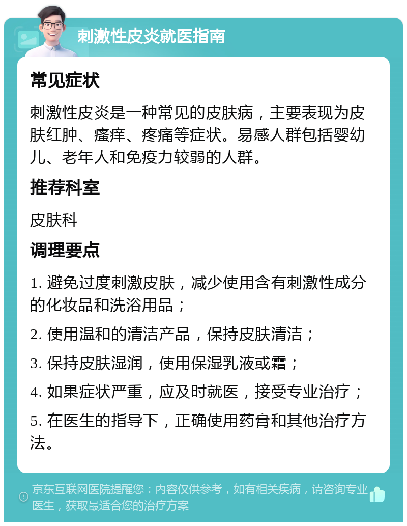 刺激性皮炎就医指南 常见症状 刺激性皮炎是一种常见的皮肤病，主要表现为皮肤红肿、瘙痒、疼痛等症状。易感人群包括婴幼儿、老年人和免疫力较弱的人群。 推荐科室 皮肤科 调理要点 1. 避免过度刺激皮肤，减少使用含有刺激性成分的化妆品和洗浴用品； 2. 使用温和的清洁产品，保持皮肤清洁； 3. 保持皮肤湿润，使用保湿乳液或霜； 4. 如果症状严重，应及时就医，接受专业治疗； 5. 在医生的指导下，正确使用药膏和其他治疗方法。