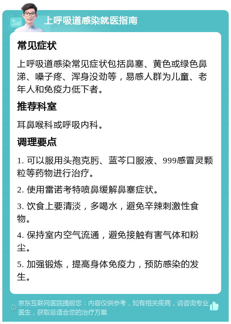 上呼吸道感染就医指南 常见症状 上呼吸道感染常见症状包括鼻塞、黄色或绿色鼻涕、嗓子疼、浑身没劲等，易感人群为儿童、老年人和免疫力低下者。 推荐科室 耳鼻喉科或呼吸内科。 调理要点 1. 可以服用头孢克肟、蓝芩口服液、999感冒灵颗粒等药物进行治疗。 2. 使用雷诺考特喷鼻缓解鼻塞症状。 3. 饮食上要清淡，多喝水，避免辛辣刺激性食物。 4. 保持室内空气流通，避免接触有害气体和粉尘。 5. 加强锻炼，提高身体免疫力，预防感染的发生。