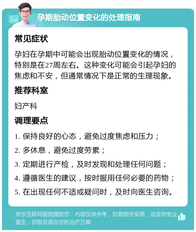 孕期胎动位置变化的处理指南 常见症状 孕妇在孕期中可能会出现胎动位置变化的情况，特别是在27周左右。这种变化可能会引起孕妇的焦虑和不安，但通常情况下是正常的生理现象。 推荐科室 妇产科 调理要点 1. 保持良好的心态，避免过度焦虑和压力； 2. 多休息，避免过度劳累； 3. 定期进行产检，及时发现和处理任何问题； 4. 遵循医生的建议，按时服用任何必要的药物； 5. 在出现任何不适或疑问时，及时向医生咨询。