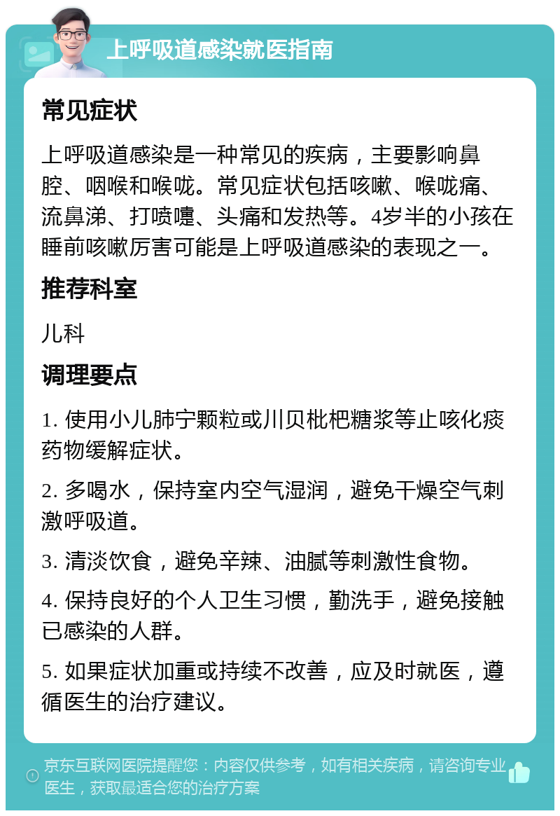 上呼吸道感染就医指南 常见症状 上呼吸道感染是一种常见的疾病，主要影响鼻腔、咽喉和喉咙。常见症状包括咳嗽、喉咙痛、流鼻涕、打喷嚏、头痛和发热等。4岁半的小孩在睡前咳嗽厉害可能是上呼吸道感染的表现之一。 推荐科室 儿科 调理要点 1. 使用小儿肺宁颗粒或川贝枇杷糖浆等止咳化痰药物缓解症状。 2. 多喝水，保持室内空气湿润，避免干燥空气刺激呼吸道。 3. 清淡饮食，避免辛辣、油腻等刺激性食物。 4. 保持良好的个人卫生习惯，勤洗手，避免接触已感染的人群。 5. 如果症状加重或持续不改善，应及时就医，遵循医生的治疗建议。