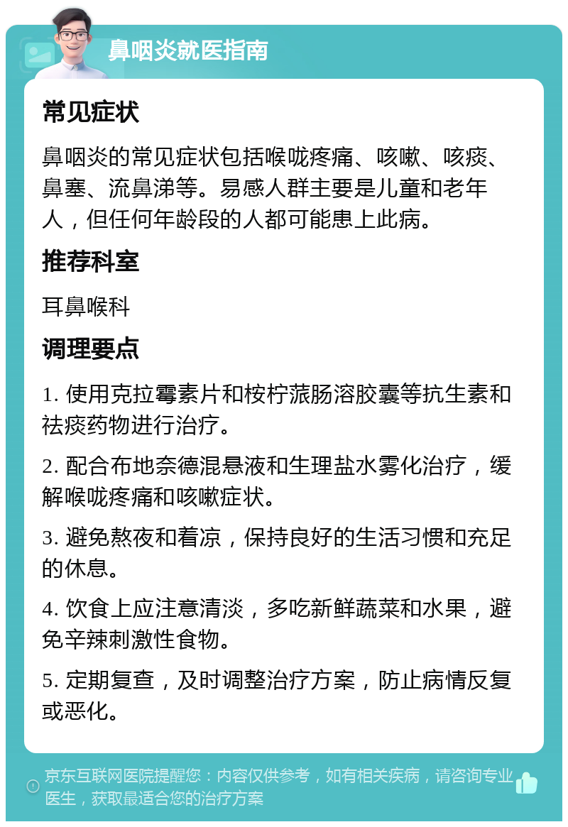 鼻咽炎就医指南 常见症状 鼻咽炎的常见症状包括喉咙疼痛、咳嗽、咳痰、鼻塞、流鼻涕等。易感人群主要是儿童和老年人，但任何年龄段的人都可能患上此病。 推荐科室 耳鼻喉科 调理要点 1. 使用克拉霉素片和桉柠蒎肠溶胶囊等抗生素和祛痰药物进行治疗。 2. 配合布地奈德混悬液和生理盐水雾化治疗，缓解喉咙疼痛和咳嗽症状。 3. 避免熬夜和着凉，保持良好的生活习惯和充足的休息。 4. 饮食上应注意清淡，多吃新鲜蔬菜和水果，避免辛辣刺激性食物。 5. 定期复查，及时调整治疗方案，防止病情反复或恶化。