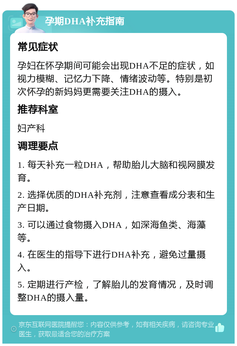 孕期DHA补充指南 常见症状 孕妇在怀孕期间可能会出现DHA不足的症状，如视力模糊、记忆力下降、情绪波动等。特别是初次怀孕的新妈妈更需要关注DHA的摄入。 推荐科室 妇产科 调理要点 1. 每天补充一粒DHA，帮助胎儿大脑和视网膜发育。 2. 选择优质的DHA补充剂，注意查看成分表和生产日期。 3. 可以通过食物摄入DHA，如深海鱼类、海藻等。 4. 在医生的指导下进行DHA补充，避免过量摄入。 5. 定期进行产检，了解胎儿的发育情况，及时调整DHA的摄入量。