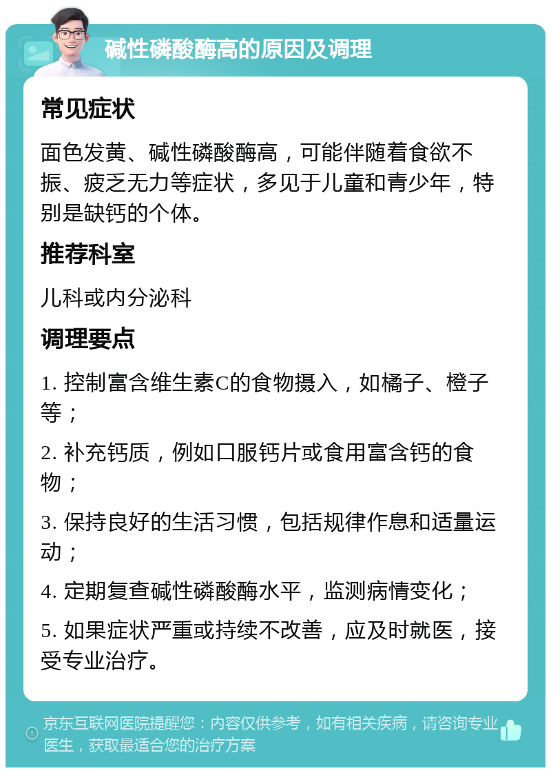 碱性磷酸酶高的原因及调理 常见症状 面色发黄、碱性磷酸酶高，可能伴随着食欲不振、疲乏无力等症状，多见于儿童和青少年，特别是缺钙的个体。 推荐科室 儿科或内分泌科 调理要点 1. 控制富含维生素C的食物摄入，如橘子、橙子等； 2. 补充钙质，例如口服钙片或食用富含钙的食物； 3. 保持良好的生活习惯，包括规律作息和适量运动； 4. 定期复查碱性磷酸酶水平，监测病情变化； 5. 如果症状严重或持续不改善，应及时就医，接受专业治疗。