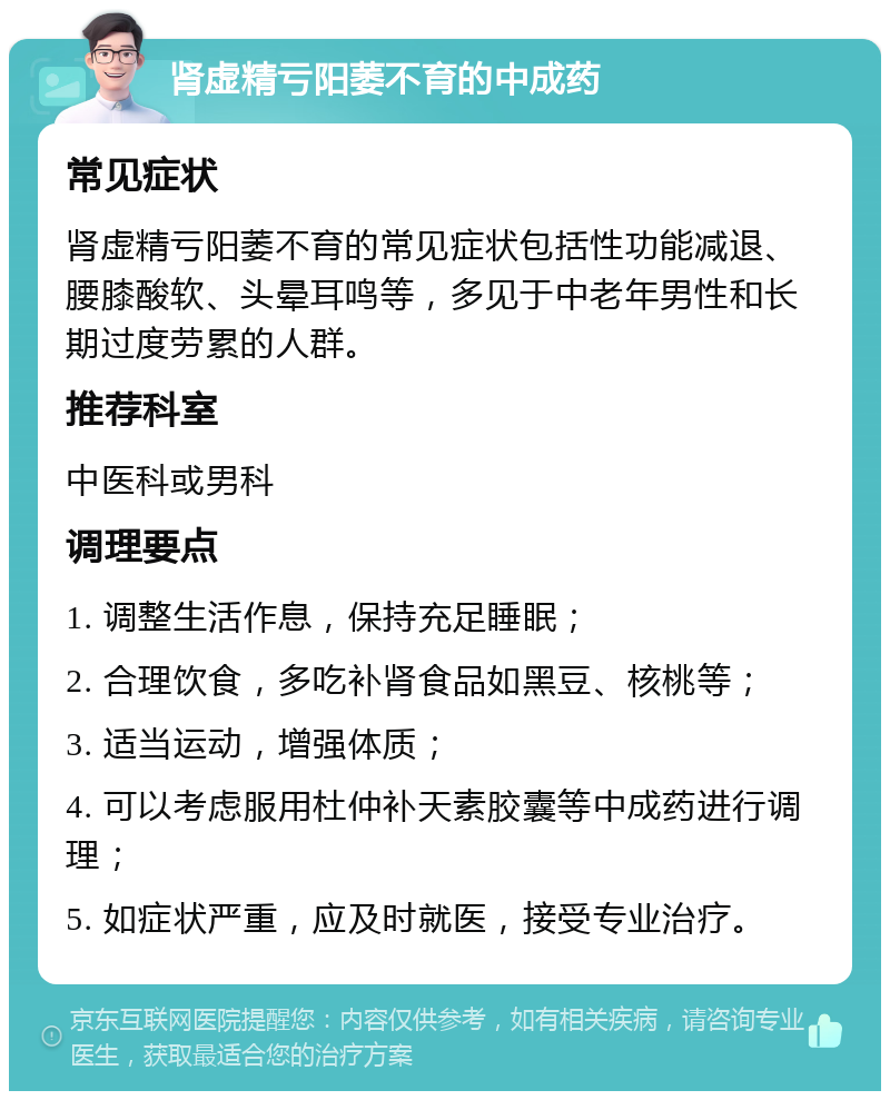 肾虚精亏阳萎不育的中成药 常见症状 肾虚精亏阳萎不育的常见症状包括性功能减退、腰膝酸软、头晕耳鸣等，多见于中老年男性和长期过度劳累的人群。 推荐科室 中医科或男科 调理要点 1. 调整生活作息，保持充足睡眠； 2. 合理饮食，多吃补肾食品如黑豆、核桃等； 3. 适当运动，增强体质； 4. 可以考虑服用杜仲补天素胶囊等中成药进行调理； 5. 如症状严重，应及时就医，接受专业治疗。