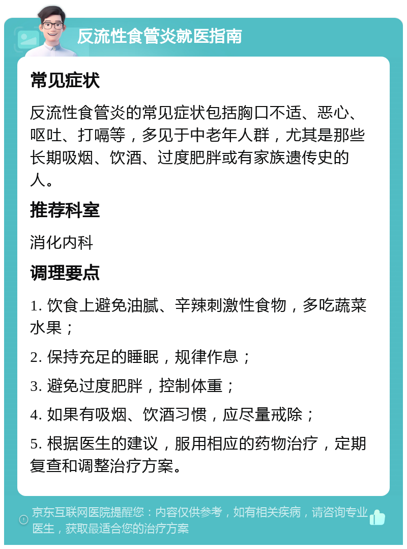 反流性食管炎就医指南 常见症状 反流性食管炎的常见症状包括胸口不适、恶心、呕吐、打嗝等，多见于中老年人群，尤其是那些长期吸烟、饮酒、过度肥胖或有家族遗传史的人。 推荐科室 消化内科 调理要点 1. 饮食上避免油腻、辛辣刺激性食物，多吃蔬菜水果； 2. 保持充足的睡眠，规律作息； 3. 避免过度肥胖，控制体重； 4. 如果有吸烟、饮酒习惯，应尽量戒除； 5. 根据医生的建议，服用相应的药物治疗，定期复查和调整治疗方案。