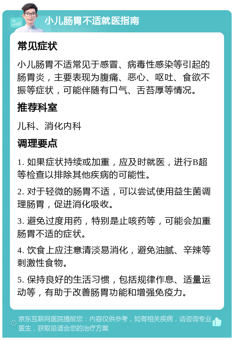 小儿肠胃不适就医指南 常见症状 小儿肠胃不适常见于感冒、病毒性感染等引起的肠胃炎，主要表现为腹痛、恶心、呕吐、食欲不振等症状，可能伴随有口气、舌苔厚等情况。 推荐科室 儿科、消化内科 调理要点 1. 如果症状持续或加重，应及时就医，进行B超等检查以排除其他疾病的可能性。 2. 对于轻微的肠胃不适，可以尝试使用益生菌调理肠胃，促进消化吸收。 3. 避免过度用药，特别是止咳药等，可能会加重肠胃不适的症状。 4. 饮食上应注意清淡易消化，避免油腻、辛辣等刺激性食物。 5. 保持良好的生活习惯，包括规律作息、适量运动等，有助于改善肠胃功能和增强免疫力。