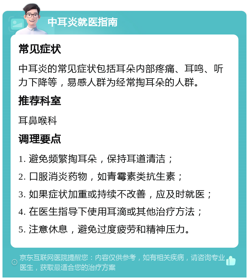 中耳炎就医指南 常见症状 中耳炎的常见症状包括耳朵内部疼痛、耳鸣、听力下降等，易感人群为经常掏耳朵的人群。 推荐科室 耳鼻喉科 调理要点 1. 避免频繁掏耳朵，保持耳道清洁； 2. 口服消炎药物，如青霉素类抗生素； 3. 如果症状加重或持续不改善，应及时就医； 4. 在医生指导下使用耳滴或其他治疗方法； 5. 注意休息，避免过度疲劳和精神压力。