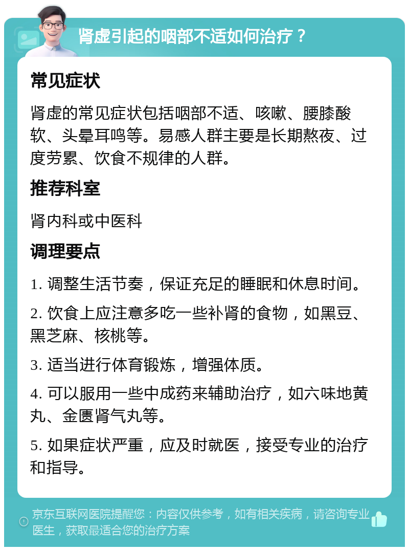 肾虚引起的咽部不适如何治疗？ 常见症状 肾虚的常见症状包括咽部不适、咳嗽、腰膝酸软、头晕耳鸣等。易感人群主要是长期熬夜、过度劳累、饮食不规律的人群。 推荐科室 肾内科或中医科 调理要点 1. 调整生活节奏，保证充足的睡眠和休息时间。 2. 饮食上应注意多吃一些补肾的食物，如黑豆、黑芝麻、核桃等。 3. 适当进行体育锻炼，增强体质。 4. 可以服用一些中成药来辅助治疗，如六味地黄丸、金匮肾气丸等。 5. 如果症状严重，应及时就医，接受专业的治疗和指导。