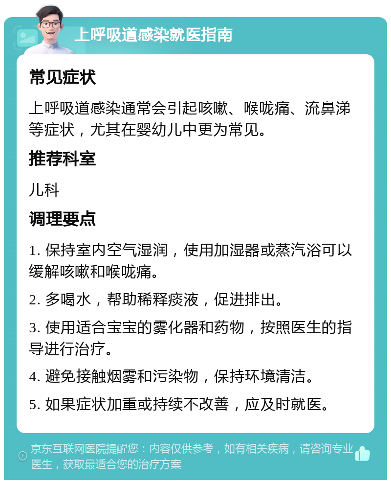 上呼吸道感染就医指南 常见症状 上呼吸道感染通常会引起咳嗽、喉咙痛、流鼻涕等症状，尤其在婴幼儿中更为常见。 推荐科室 儿科 调理要点 1. 保持室内空气湿润，使用加湿器或蒸汽浴可以缓解咳嗽和喉咙痛。 2. 多喝水，帮助稀释痰液，促进排出。 3. 使用适合宝宝的雾化器和药物，按照医生的指导进行治疗。 4. 避免接触烟雾和污染物，保持环境清洁。 5. 如果症状加重或持续不改善，应及时就医。