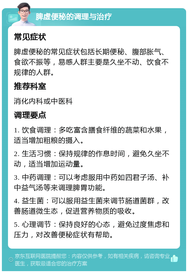 脾虚便秘的调理与治疗 常见症状 脾虚便秘的常见症状包括长期便秘、腹部胀气、食欲不振等，易感人群主要是久坐不动、饮食不规律的人群。 推荐科室 消化内科或中医科 调理要点 1. 饮食调理：多吃富含膳食纤维的蔬菜和水果，适当增加粗粮的摄入。 2. 生活习惯：保持规律的作息时间，避免久坐不动，适当增加运动量。 3. 中药调理：可以考虑服用中药如四君子汤、补中益气汤等来调理脾胃功能。 4. 益生菌：可以服用益生菌来调节肠道菌群，改善肠道微生态，促进营养物质的吸收。 5. 心理调节：保持良好的心态，避免过度焦虑和压力，对改善便秘症状有帮助。