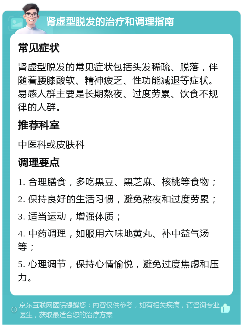 肾虚型脱发的治疗和调理指南 常见症状 肾虚型脱发的常见症状包括头发稀疏、脱落，伴随着腰膝酸软、精神疲乏、性功能减退等症状。易感人群主要是长期熬夜、过度劳累、饮食不规律的人群。 推荐科室 中医科或皮肤科 调理要点 1. 合理膳食，多吃黑豆、黑芝麻、核桃等食物； 2. 保持良好的生活习惯，避免熬夜和过度劳累； 3. 适当运动，增强体质； 4. 中药调理，如服用六味地黄丸、补中益气汤等； 5. 心理调节，保持心情愉悦，避免过度焦虑和压力。