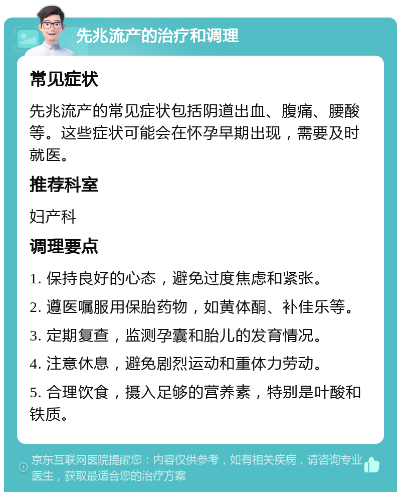 先兆流产的治疗和调理 常见症状 先兆流产的常见症状包括阴道出血、腹痛、腰酸等。这些症状可能会在怀孕早期出现，需要及时就医。 推荐科室 妇产科 调理要点 1. 保持良好的心态，避免过度焦虑和紧张。 2. 遵医嘱服用保胎药物，如黄体酮、补佳乐等。 3. 定期复查，监测孕囊和胎儿的发育情况。 4. 注意休息，避免剧烈运动和重体力劳动。 5. 合理饮食，摄入足够的营养素，特别是叶酸和铁质。