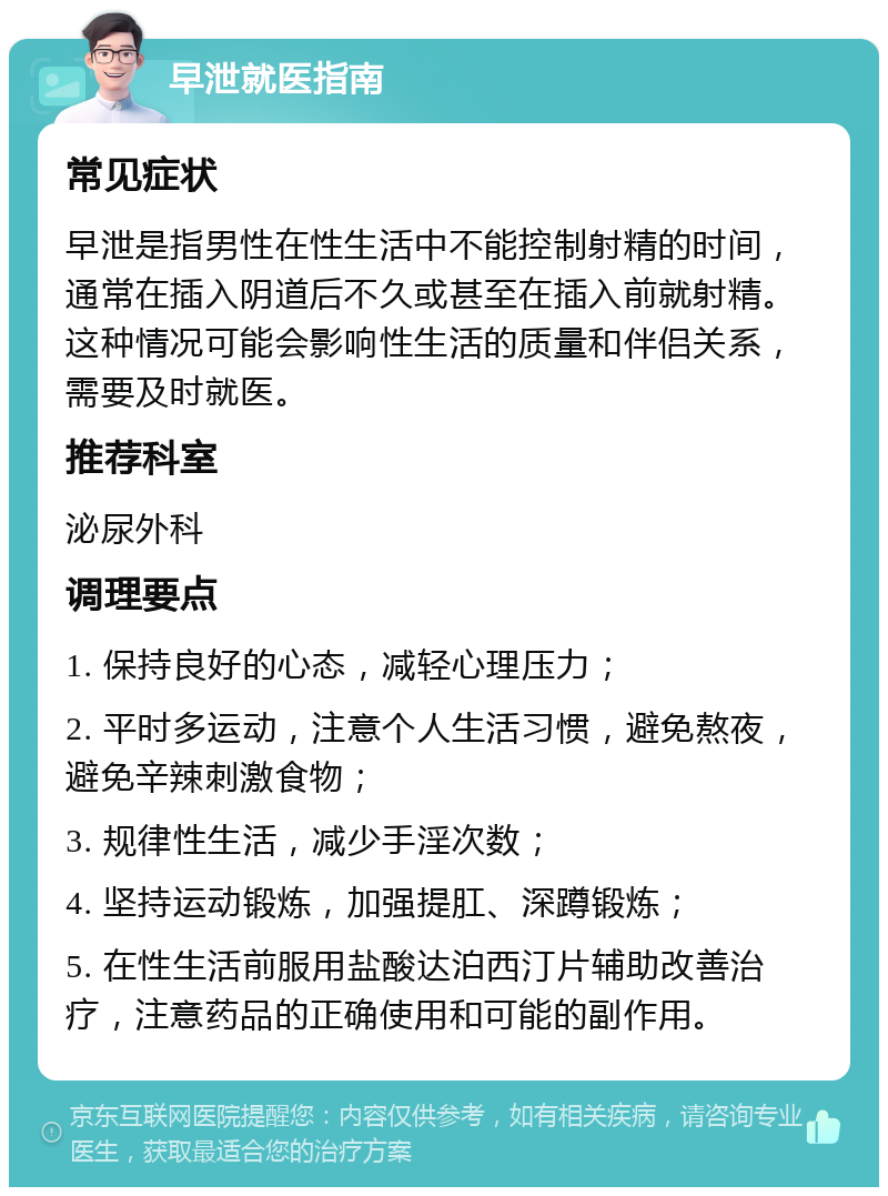 早泄就医指南 常见症状 早泄是指男性在性生活中不能控制射精的时间，通常在插入阴道后不久或甚至在插入前就射精。这种情况可能会影响性生活的质量和伴侣关系，需要及时就医。 推荐科室 泌尿外科 调理要点 1. 保持良好的心态，减轻心理压力； 2. 平时多运动，注意个人生活习惯，避免熬夜，避免辛辣刺激食物； 3. 规律性生活，减少手淫次数； 4. 坚持运动锻炼，加强提肛、深蹲锻炼； 5. 在性生活前服用盐酸达泊西汀片辅助改善治疗，注意药品的正确使用和可能的副作用。