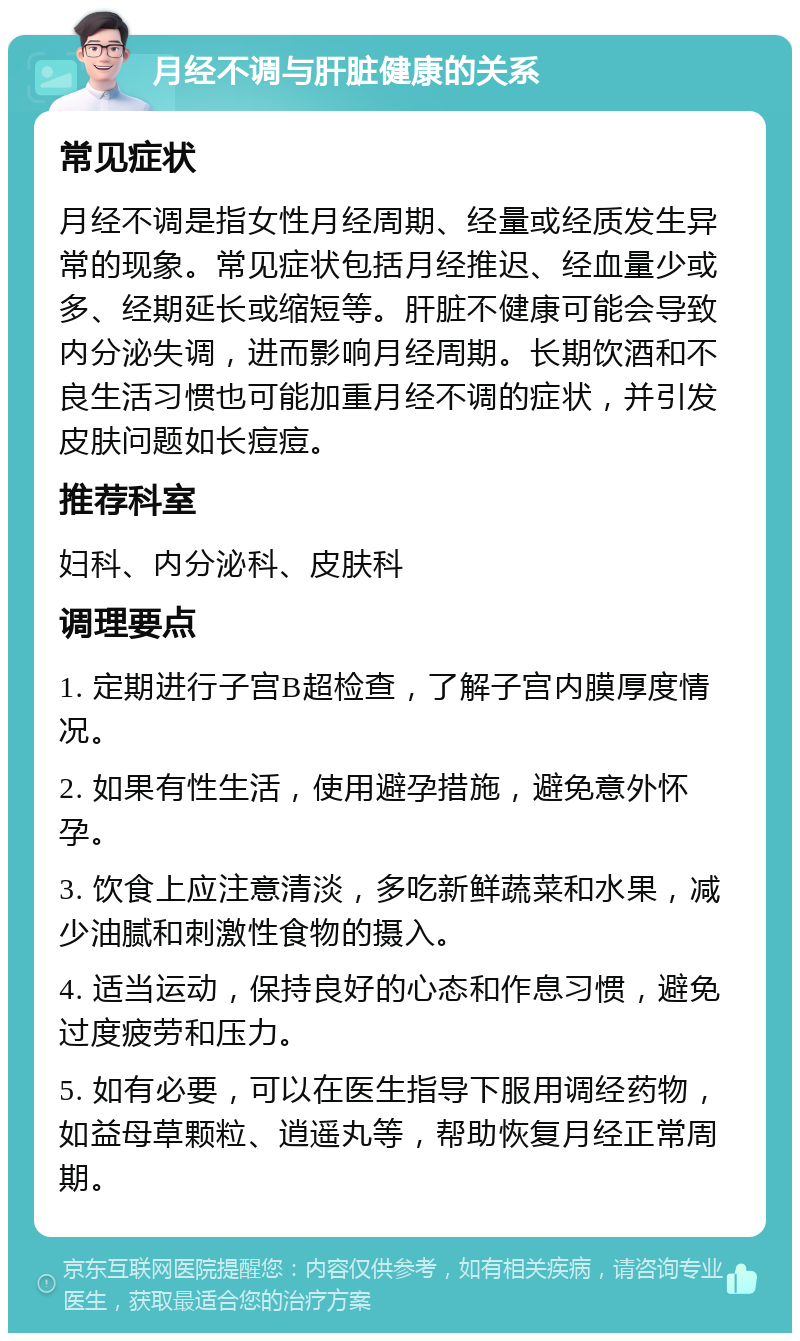 月经不调与肝脏健康的关系 常见症状 月经不调是指女性月经周期、经量或经质发生异常的现象。常见症状包括月经推迟、经血量少或多、经期延长或缩短等。肝脏不健康可能会导致内分泌失调，进而影响月经周期。长期饮酒和不良生活习惯也可能加重月经不调的症状，并引发皮肤问题如长痘痘。 推荐科室 妇科、内分泌科、皮肤科 调理要点 1. 定期进行子宫B超检查，了解子宫内膜厚度情况。 2. 如果有性生活，使用避孕措施，避免意外怀孕。 3. 饮食上应注意清淡，多吃新鲜蔬菜和水果，减少油腻和刺激性食物的摄入。 4. 适当运动，保持良好的心态和作息习惯，避免过度疲劳和压力。 5. 如有必要，可以在医生指导下服用调经药物，如益母草颗粒、逍遥丸等，帮助恢复月经正常周期。