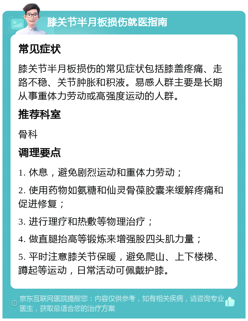 膝关节半月板损伤就医指南 常见症状 膝关节半月板损伤的常见症状包括膝盖疼痛、走路不稳、关节肿胀和积液。易感人群主要是长期从事重体力劳动或高强度运动的人群。 推荐科室 骨科 调理要点 1. 休息，避免剧烈运动和重体力劳动； 2. 使用药物如氨糖和仙灵骨葆胶囊来缓解疼痛和促进修复； 3. 进行理疗和热敷等物理治疗； 4. 做直腿抬高等锻炼来增强股四头肌力量； 5. 平时注意膝关节保暖，避免爬山、上下楼梯、蹲起等运动，日常活动可佩戴护膝。