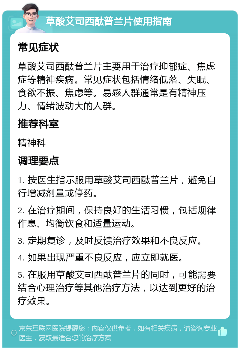 草酸艾司西酞普兰片使用指南 常见症状 草酸艾司西酞普兰片主要用于治疗抑郁症、焦虑症等精神疾病。常见症状包括情绪低落、失眠、食欲不振、焦虑等。易感人群通常是有精神压力、情绪波动大的人群。 推荐科室 精神科 调理要点 1. 按医生指示服用草酸艾司西酞普兰片，避免自行增减剂量或停药。 2. 在治疗期间，保持良好的生活习惯，包括规律作息、均衡饮食和适量运动。 3. 定期复诊，及时反馈治疗效果和不良反应。 4. 如果出现严重不良反应，应立即就医。 5. 在服用草酸艾司西酞普兰片的同时，可能需要结合心理治疗等其他治疗方法，以达到更好的治疗效果。