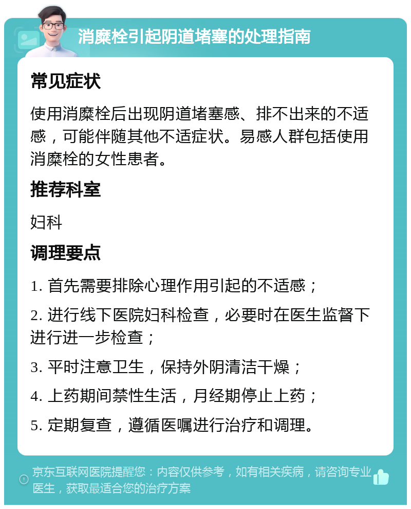 消糜栓引起阴道堵塞的处理指南 常见症状 使用消糜栓后出现阴道堵塞感、排不出来的不适感，可能伴随其他不适症状。易感人群包括使用消糜栓的女性患者。 推荐科室 妇科 调理要点 1. 首先需要排除心理作用引起的不适感； 2. 进行线下医院妇科检查，必要时在医生监督下进行进一步检查； 3. 平时注意卫生，保持外阴清洁干燥； 4. 上药期间禁性生活，月经期停止上药； 5. 定期复查，遵循医嘱进行治疗和调理。