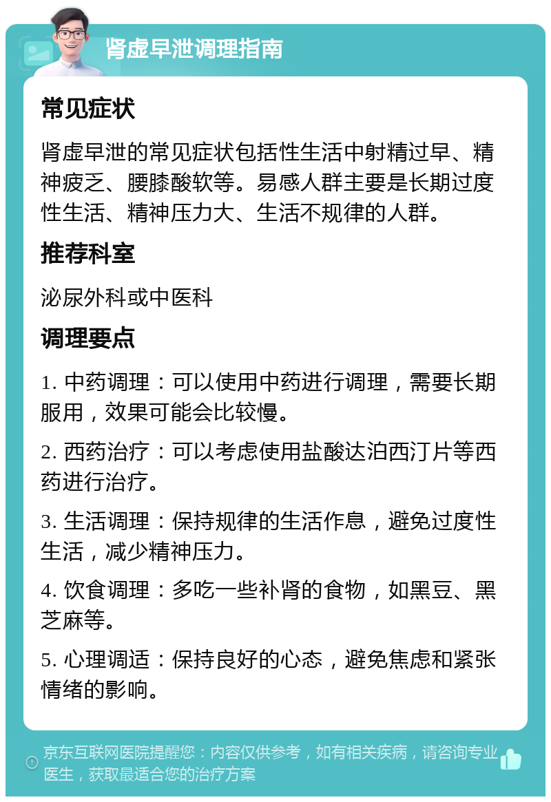 肾虚早泄调理指南 常见症状 肾虚早泄的常见症状包括性生活中射精过早、精神疲乏、腰膝酸软等。易感人群主要是长期过度性生活、精神压力大、生活不规律的人群。 推荐科室 泌尿外科或中医科 调理要点 1. 中药调理：可以使用中药进行调理，需要长期服用，效果可能会比较慢。 2. 西药治疗：可以考虑使用盐酸达泊西汀片等西药进行治疗。 3. 生活调理：保持规律的生活作息，避免过度性生活，减少精神压力。 4. 饮食调理：多吃一些补肾的食物，如黑豆、黑芝麻等。 5. 心理调适：保持良好的心态，避免焦虑和紧张情绪的影响。