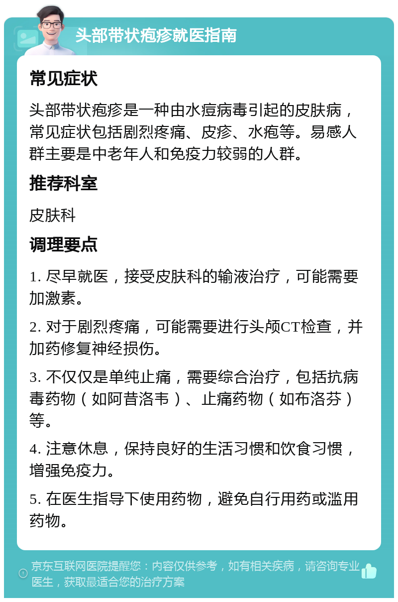 头部带状疱疹就医指南 常见症状 头部带状疱疹是一种由水痘病毒引起的皮肤病，常见症状包括剧烈疼痛、皮疹、水疱等。易感人群主要是中老年人和免疫力较弱的人群。 推荐科室 皮肤科 调理要点 1. 尽早就医，接受皮肤科的输液治疗，可能需要加激素。 2. 对于剧烈疼痛，可能需要进行头颅CT检查，并加药修复神经损伤。 3. 不仅仅是单纯止痛，需要综合治疗，包括抗病毒药物（如阿昔洛韦）、止痛药物（如布洛芬）等。 4. 注意休息，保持良好的生活习惯和饮食习惯，增强免疫力。 5. 在医生指导下使用药物，避免自行用药或滥用药物。