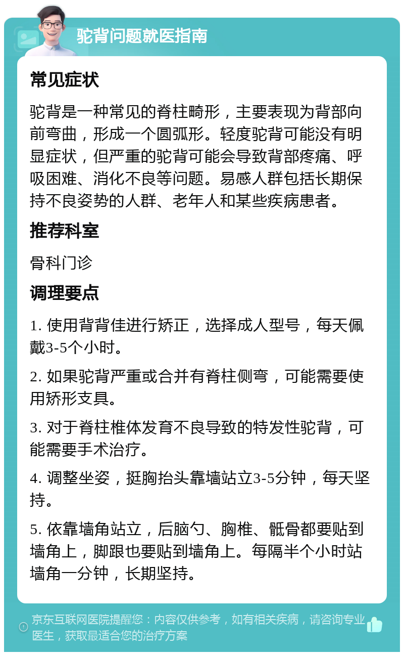 驼背问题就医指南 常见症状 驼背是一种常见的脊柱畸形，主要表现为背部向前弯曲，形成一个圆弧形。轻度驼背可能没有明显症状，但严重的驼背可能会导致背部疼痛、呼吸困难、消化不良等问题。易感人群包括长期保持不良姿势的人群、老年人和某些疾病患者。 推荐科室 骨科门诊 调理要点 1. 使用背背佳进行矫正，选择成人型号，每天佩戴3-5个小时。 2. 如果驼背严重或合并有脊柱侧弯，可能需要使用矫形支具。 3. 对于脊柱椎体发育不良导致的特发性驼背，可能需要手术治疗。 4. 调整坐姿，挺胸抬头靠墙站立3-5分钟，每天坚持。 5. 依靠墙角站立，后脑勺、胸椎、骶骨都要贴到墙角上，脚跟也要贴到墙角上。每隔半个小时站墙角一分钟，长期坚持。