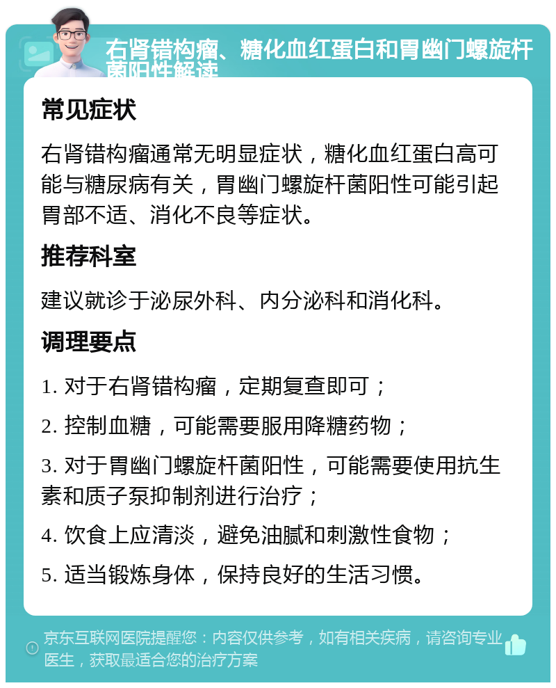 右肾错构瘤、糖化血红蛋白和胃幽门螺旋杆菌阳性解读 常见症状 右肾错构瘤通常无明显症状，糖化血红蛋白高可能与糖尿病有关，胃幽门螺旋杆菌阳性可能引起胃部不适、消化不良等症状。 推荐科室 建议就诊于泌尿外科、内分泌科和消化科。 调理要点 1. 对于右肾错构瘤，定期复查即可； 2. 控制血糖，可能需要服用降糖药物； 3. 对于胃幽门螺旋杆菌阳性，可能需要使用抗生素和质子泵抑制剂进行治疗； 4. 饮食上应清淡，避免油腻和刺激性食物； 5. 适当锻炼身体，保持良好的生活习惯。