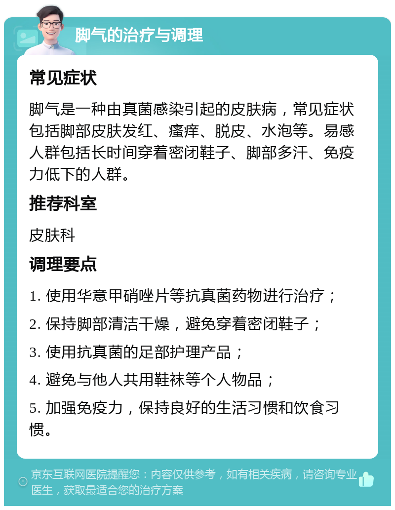 脚气的治疗与调理 常见症状 脚气是一种由真菌感染引起的皮肤病，常见症状包括脚部皮肤发红、瘙痒、脱皮、水泡等。易感人群包括长时间穿着密闭鞋子、脚部多汗、免疫力低下的人群。 推荐科室 皮肤科 调理要点 1. 使用华意甲硝唑片等抗真菌药物进行治疗； 2. 保持脚部清洁干燥，避免穿着密闭鞋子； 3. 使用抗真菌的足部护理产品； 4. 避免与他人共用鞋袜等个人物品； 5. 加强免疫力，保持良好的生活习惯和饮食习惯。