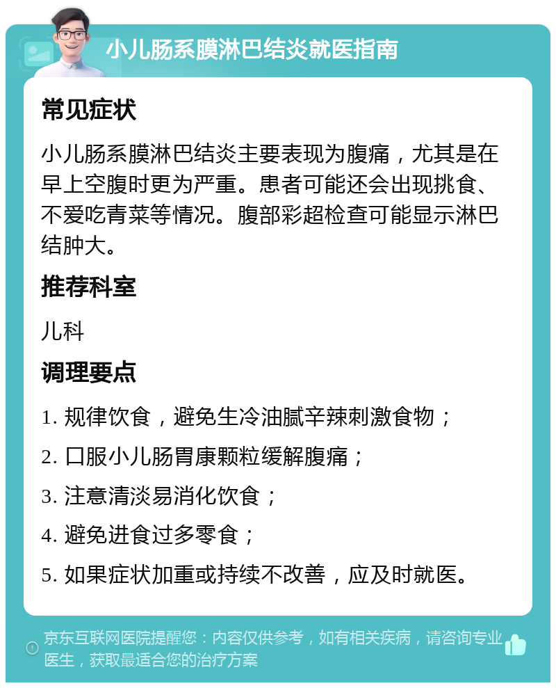 小儿肠系膜淋巴结炎就医指南 常见症状 小儿肠系膜淋巴结炎主要表现为腹痛，尤其是在早上空腹时更为严重。患者可能还会出现挑食、不爱吃青菜等情况。腹部彩超检查可能显示淋巴结肿大。 推荐科室 儿科 调理要点 1. 规律饮食，避免生冷油腻辛辣刺激食物； 2. 口服小儿肠胃康颗粒缓解腹痛； 3. 注意清淡易消化饮食； 4. 避免进食过多零食； 5. 如果症状加重或持续不改善，应及时就医。