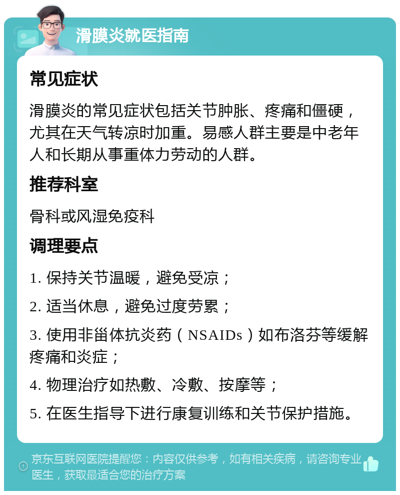 滑膜炎就医指南 常见症状 滑膜炎的常见症状包括关节肿胀、疼痛和僵硬，尤其在天气转凉时加重。易感人群主要是中老年人和长期从事重体力劳动的人群。 推荐科室 骨科或风湿免疫科 调理要点 1. 保持关节温暖，避免受凉； 2. 适当休息，避免过度劳累； 3. 使用非甾体抗炎药（NSAIDs）如布洛芬等缓解疼痛和炎症； 4. 物理治疗如热敷、冷敷、按摩等； 5. 在医生指导下进行康复训练和关节保护措施。