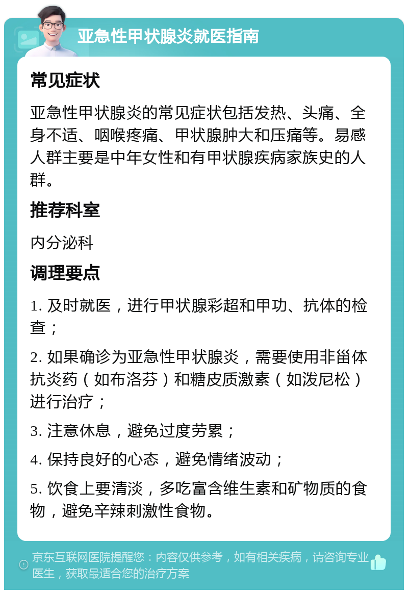 亚急性甲状腺炎就医指南 常见症状 亚急性甲状腺炎的常见症状包括发热、头痛、全身不适、咽喉疼痛、甲状腺肿大和压痛等。易感人群主要是中年女性和有甲状腺疾病家族史的人群。 推荐科室 内分泌科 调理要点 1. 及时就医，进行甲状腺彩超和甲功、抗体的检查； 2. 如果确诊为亚急性甲状腺炎，需要使用非甾体抗炎药（如布洛芬）和糖皮质激素（如泼尼松）进行治疗； 3. 注意休息，避免过度劳累； 4. 保持良好的心态，避免情绪波动； 5. 饮食上要清淡，多吃富含维生素和矿物质的食物，避免辛辣刺激性食物。