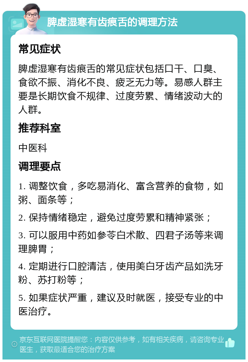 脾虚湿寒有齿痕舌的调理方法 常见症状 脾虚湿寒有齿痕舌的常见症状包括口干、口臭、食欲不振、消化不良、疲乏无力等。易感人群主要是长期饮食不规律、过度劳累、情绪波动大的人群。 推荐科室 中医科 调理要点 1. 调整饮食，多吃易消化、富含营养的食物，如粥、面条等； 2. 保持情绪稳定，避免过度劳累和精神紧张； 3. 可以服用中药如参苓白术散、四君子汤等来调理脾胃； 4. 定期进行口腔清洁，使用美白牙齿产品如洗牙粉、苏打粉等； 5. 如果症状严重，建议及时就医，接受专业的中医治疗。