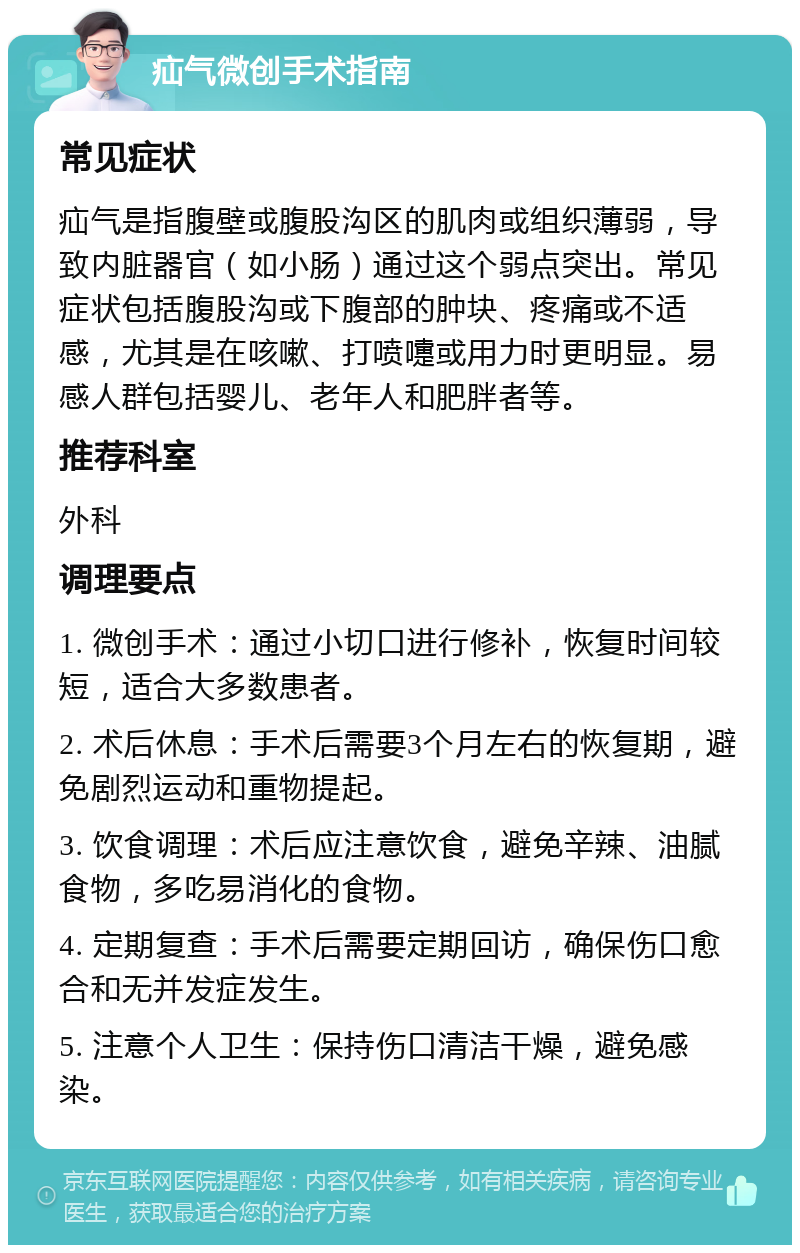 疝气微创手术指南 常见症状 疝气是指腹壁或腹股沟区的肌肉或组织薄弱，导致内脏器官（如小肠）通过这个弱点突出。常见症状包括腹股沟或下腹部的肿块、疼痛或不适感，尤其是在咳嗽、打喷嚏或用力时更明显。易感人群包括婴儿、老年人和肥胖者等。 推荐科室 外科 调理要点 1. 微创手术：通过小切口进行修补，恢复时间较短，适合大多数患者。 2. 术后休息：手术后需要3个月左右的恢复期，避免剧烈运动和重物提起。 3. 饮食调理：术后应注意饮食，避免辛辣、油腻食物，多吃易消化的食物。 4. 定期复查：手术后需要定期回访，确保伤口愈合和无并发症发生。 5. 注意个人卫生：保持伤口清洁干燥，避免感染。