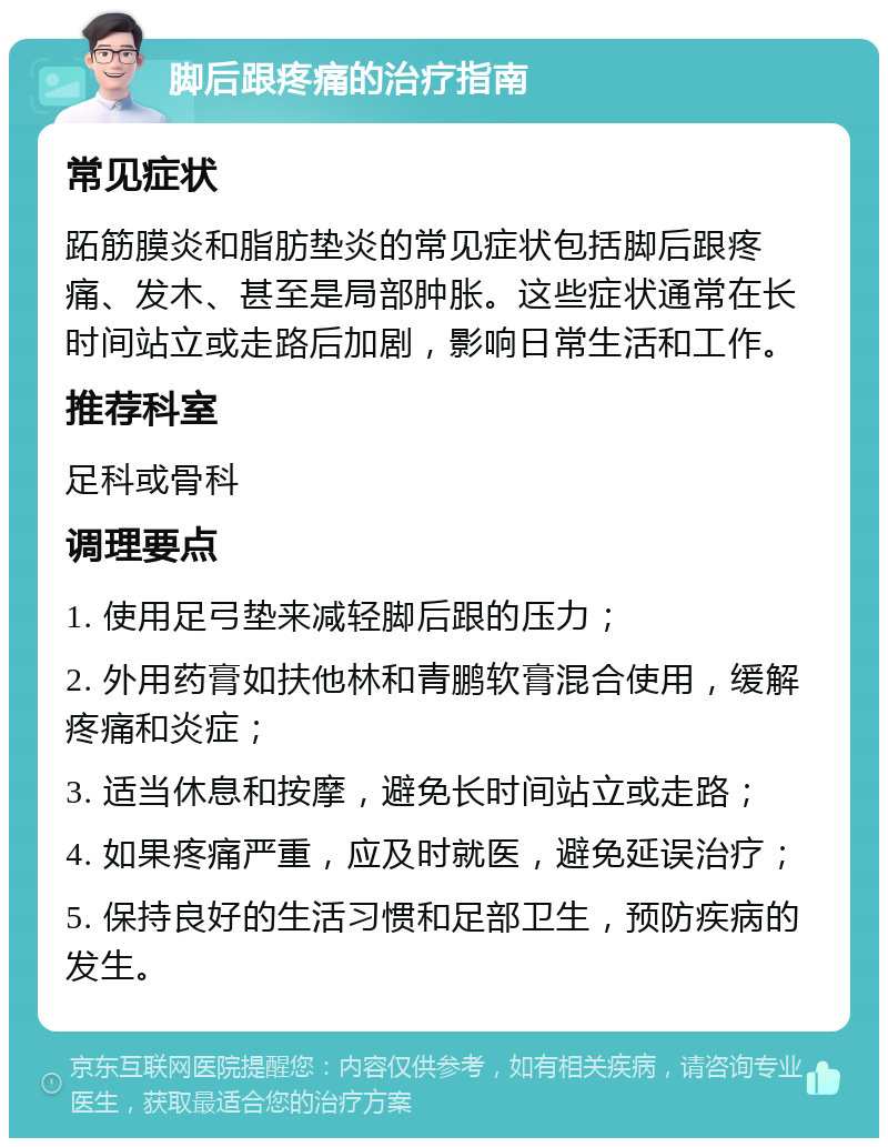 脚后跟疼痛的治疗指南 常见症状 跖筋膜炎和脂肪垫炎的常见症状包括脚后跟疼痛、发木、甚至是局部肿胀。这些症状通常在长时间站立或走路后加剧，影响日常生活和工作。 推荐科室 足科或骨科 调理要点 1. 使用足弓垫来减轻脚后跟的压力； 2. 外用药膏如扶他林和青鹏软膏混合使用，缓解疼痛和炎症； 3. 适当休息和按摩，避免长时间站立或走路； 4. 如果疼痛严重，应及时就医，避免延误治疗； 5. 保持良好的生活习惯和足部卫生，预防疾病的发生。