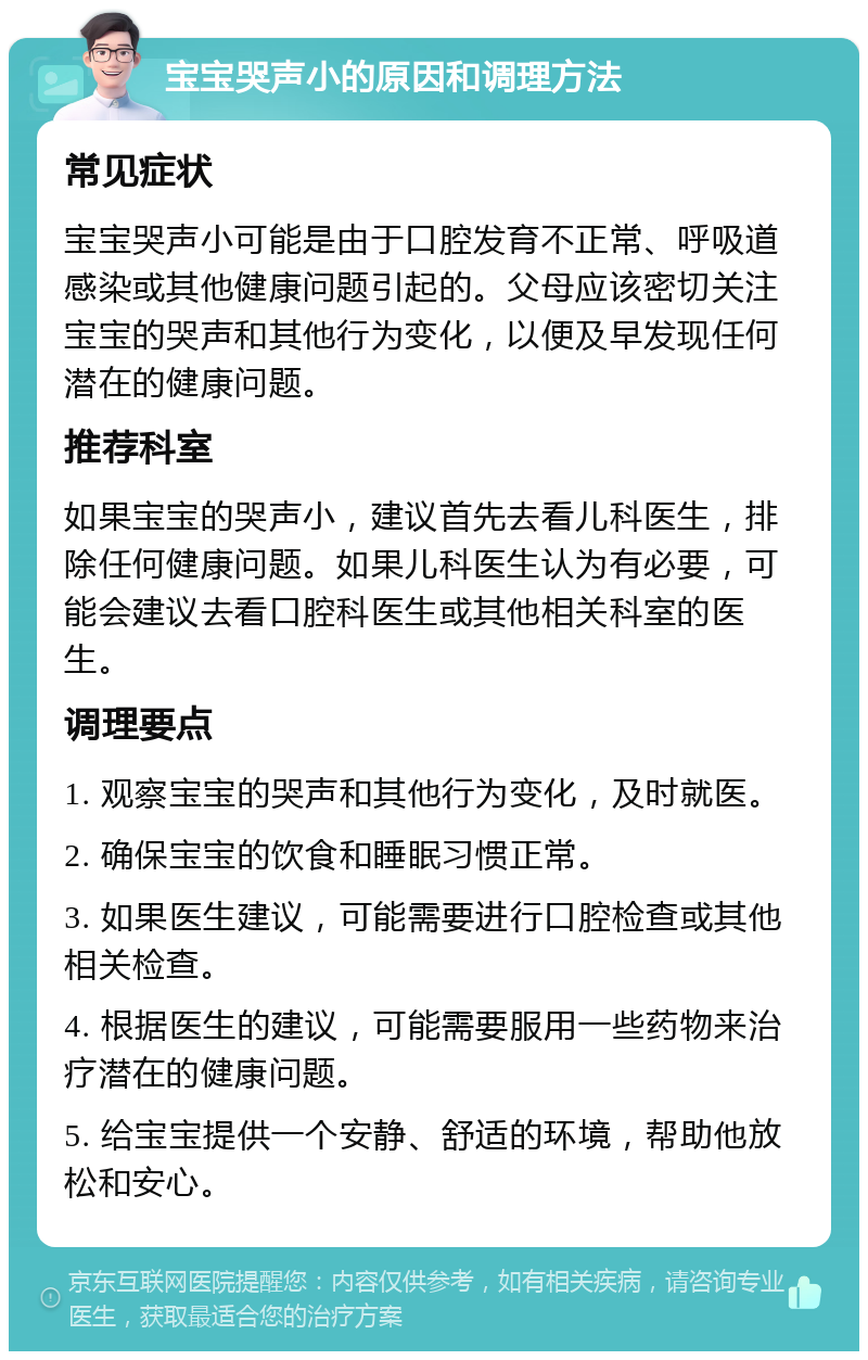 宝宝哭声小的原因和调理方法 常见症状 宝宝哭声小可能是由于口腔发育不正常、呼吸道感染或其他健康问题引起的。父母应该密切关注宝宝的哭声和其他行为变化，以便及早发现任何潜在的健康问题。 推荐科室 如果宝宝的哭声小，建议首先去看儿科医生，排除任何健康问题。如果儿科医生认为有必要，可能会建议去看口腔科医生或其他相关科室的医生。 调理要点 1. 观察宝宝的哭声和其他行为变化，及时就医。 2. 确保宝宝的饮食和睡眠习惯正常。 3. 如果医生建议，可能需要进行口腔检查或其他相关检查。 4. 根据医生的建议，可能需要服用一些药物来治疗潜在的健康问题。 5. 给宝宝提供一个安静、舒适的环境，帮助他放松和安心。